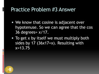 Practice Problem #3 Answer

 We know that cosine is adjacent over
  hypotenuse. So we can agree that the cos
  36 degrees= x/17.
 To get x by itself we must multiply both
  sides by 17 (36x17=x). Resulting with
  x=13.75
 