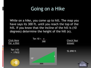 Going on a Hike

 While on a hike, you come up to hill. The map you
 have says its 300 ft. until you reach the top of the
 hill. If you know that the incline of the hill is (10
 degrees) determine the height of the hill (x).

                  Tan 10 = x
Click Here                300               Check Your
For a Hint                                  Answer

  Tan (10)
                                            52.898 ft
  = .17632
                                  x
                10°
 