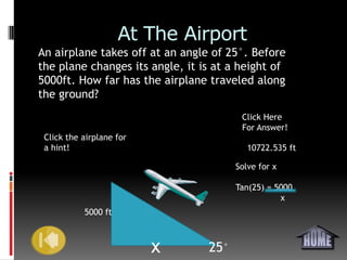 At The Airport
An airplane takes off at an angle of 25°. Before
the plane changes its angle, it is at a height of
5000ft. How far has the airplane traveled along
the ground?
                                        Click Here
                                        For Answer!
 Click the airplane for
 a hint!                                  10722.535 ft

                                       Solve for x

                                       Tan(25) = 5000
                                                  x
           5000 ft



                          x      25°
 