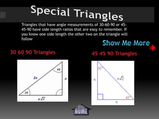 Triangles that have angle measurements of 30-60-90 or 45-
    45-90 have side length ratios that are easy to remember. If
    you know one side length the other two on the triangle will
    follow


30 60 90 Triangles                        45 45 90 Triangles
 