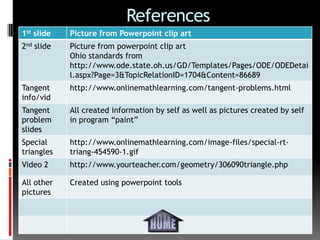 References
1st slide   Picture from Powerpoint clip art
2nd slide   Picture from powerpoint clip art
            Ohio standards from
            http://www.ode.state.oh.us/GD/Templates/Pages/ODE/ODEDetai
            l.aspx?Page=3&TopicRelationID=1704&Content=86689
Tangent     http://www.onlinemathlearning.com/tangent-problems.html
info/vid
Tangent     All created information by self as well as pictures created by self
problem     in program “paint”
slides
Special     http://www.onlinemathlearning.com/image-files/special-rt-
triangles   triang-454590-1.gif
Video 2     http://www.yourteacher.com/geometry/306090triangle.php

All other   Created using powerpoint tools
pictures
 