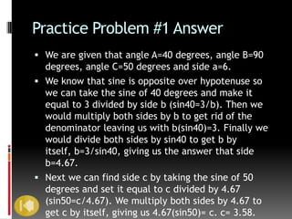 Practice Problem #1 Answer
 We are given that angle A=40 degrees, angle B=90
  degrees, angle C=50 degrees and side a=6.
 We know that sine is opposite over hypotenuse so
  we can take the sine of 40 degrees and make it
  equal to 3 divided by side b (sin40=3/b). Then we
  would multiply both sides by b to get rid of the
  denominator leaving us with b(sin40)=3. Finally we
  would divide both sides by sin40 to get b by
  itself, b=3/sin40, giving us the answer that side
  b=4.67.
 Next we can find side c by taking the sine of 50
  degrees and set it equal to c divided by 4.67
  (sin50=c/4.67). We multiply both sides by 4.67 to
  get c by itself, giving us 4.67(sin50)= c. c= 3.58.
 