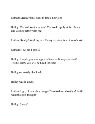 Lathan: Meanwhile, I want to find a new job!
Bailey: You do? Wait a minute! You could apply at the library
and work together with me!
Lathan: Really? Working as a library assistant is a piece of cake!
Lathan: How can I apply?
Bailey: Simple, you can apply online as a library assistant!
Then, I know you will be hired for sure!
Bailey nervously chuckled.
Bailey was in doubt.
Lathan: Ugh, I know about Angie! You told me about her! I still
want that job, though!
Bailey: Sweet!
 