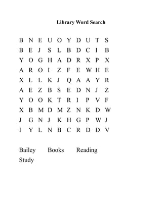 Library Word Search
B N E U O Y D U T S
B E J S L B D C I B
Y O G H A D R X P X
A R O I Z F E W H E
X L L K J Q A A Y R
A E Z B S E D N J Z
Y O O K T R I P V F
X B M D M Z N K D W
J G N J K H G P W J
I Y L N B C R D D V
Bailey Books Reading
Study
 