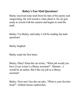 Bailey’s Fan Mail Questions!
Bailey received some mail from his fans of his poetry and
songwriting. He will record a video about it. So, he gets
ready to record with his camera and begins to read the
mail.
Bailey: I’m Bailey, and today I will be reading fan mail
questions!
Bailey laughed.
Bailey reads the first letter.
Bailey: Okay! Elma the cat writes, “What job would you
have if you weren’t a library assistant?”. Hmmm…I
would be an author. But I like my job as a library
assistant!
Bailey: Next one! Geo the cat asks, “What is your favorite
food?”. Grilled cheese sandwiches.
 