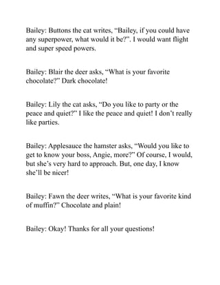 Bailey: Buttons the cat writes, “Bailey, if you could have
any superpower, what would it be?”. I would want flight
and super speed powers.
Bailey: Blair the deer asks, “What is your favorite
chocolate?” Dark chocolate!
Bailey: Lily the cat asks, “Do you like to party or the
peace and quiet?” I like the peace and quiet! I don’t really
like parties.
Bailey: Applesauce the hamster asks, “Would you like to
get to know your boss, Angie, more?” Of course, I would,
but she’s very hard to approach. But, one day, I know
she’ll be nicer!
Bailey: Fawn the deer writes, “What is your favorite kind
of muffin?” Chocolate and plain!
Bailey: Okay! Thanks for all your questions!
 