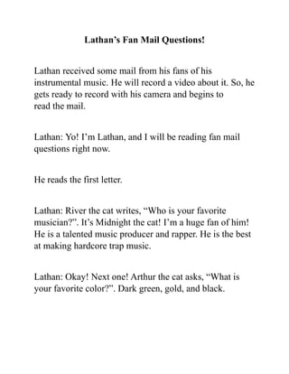 Lathan’s Fan Mail Questions!
Lathan received some mail from his fans of his
instrumental music. He will record a video about it. So, he
gets ready to record with his camera and begins to
read the mail.
Lathan: Yo! I’m Lathan, and I will be reading fan mail
questions right now.
He reads the first letter.
Lathan: River the cat writes, “Who is your favorite
musician?”. It’s Midnight the cat! I’m a huge fan of him!
He is a talented music producer and rapper. He is the best
at making hardcore trap music.
Lathan: Okay! Next one! Arthur the cat asks, “What is
your favorite color?”. Dark green, gold, and black.
 