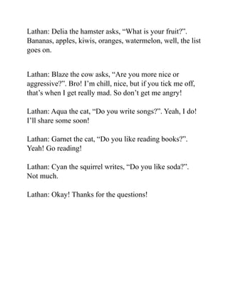 Lathan: Delia the hamster asks, “What is your fruit?”.
Bananas, apples, kiwis, oranges, watermelon, well, the list
goes on.
Lathan: Blaze the cow asks, “Are you more nice or
aggressive?”. Bro! I’m chill, nice, but if you tick me off,
that’s when I get really mad. So don’t get me angry!
Lathan: Aqua the cat, “Do you write songs?”. Yeah, I do!
I’ll share some soon!
Lathan: Garnet the cat, “Do you like reading books?”.
Yeah! Go reading!
Lathan: Cyan the squirrel writes, “Do you like soda?”.
Not much.
Lathan: Okay! Thanks for the questions!
 
