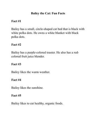 Bailey the Cat: Fun Facts
Fact #1
Bailey has a small, circle-shaped cat bed that is black with
white polka dots. He owns a white blanket with black
polka dots.
Fact #2
Bailey has a purple-colored toaster. He also has a red-
colored fruit juice blender.
Fact #3
Bailey likes the warm weather.
Fact #4
Bailey likes the sunshine.
Fact #5
Bailey likes to eat healthy, organic foods.
 