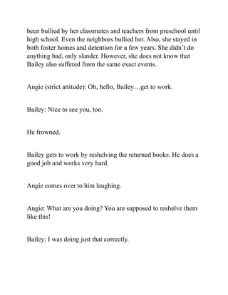 been bullied by her classmates and teachers from preschool until
high school. Even the neighbors bullied her. Also, she stayed in
both foster homes and detention for a few years. She didn’t do
anything bad, only slander. However, she does not know that
Bailey also suffered from the same exact events.
Angie (strict attitude): Oh, hello, Bailey…get to work.
Bailey: Nice to see you, too.
He frowned.
Bailey gets to work by reshelving the returned books. He does a
good job and works very hard.
Angie comes over to him laughing.
Angie: What are you doing? You are supposed to reshelve them
like this!
Bailey: I was doing just that correctly.
 