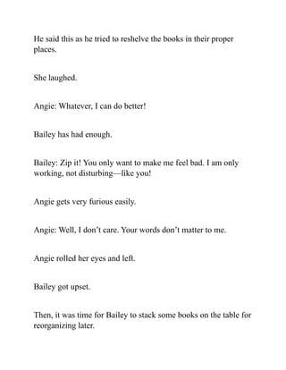 He said this as he tried to reshelve the books in their proper
places.
She laughed.
Angie: Whatever, I can do better!
Bailey has had enough.
Bailey: Zip it! You only want to make me feel bad. I am only
working, not disturbing—like you!
Angie gets very furious easily.
Angie: Well, I don’t care. Your words don’t matter to me.
Angie rolled her eyes and left.
Bailey got upset.
Then, it was time for Bailey to stack some books on the table for
reorganizing later.
 