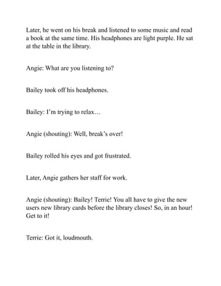 Later, he went on his break and listened to some music and read
a book at the same time. His headphones are light purple. He sat
at the table in the library.
Angie: What are you listening to?
Bailey took off his headphones.
Bailey: I’m trying to relax…
Angie (shouting): Well, break’s over!
Bailey rolled his eyes and got frustrated.
Later, Angie gathers her staff for work.
Angie (shouting): Bailey! Terrie! You all have to give the new
users new library cards before the library closes! So, in an hour!
Get to it!
Terrie: Got it, loudmouth.
 