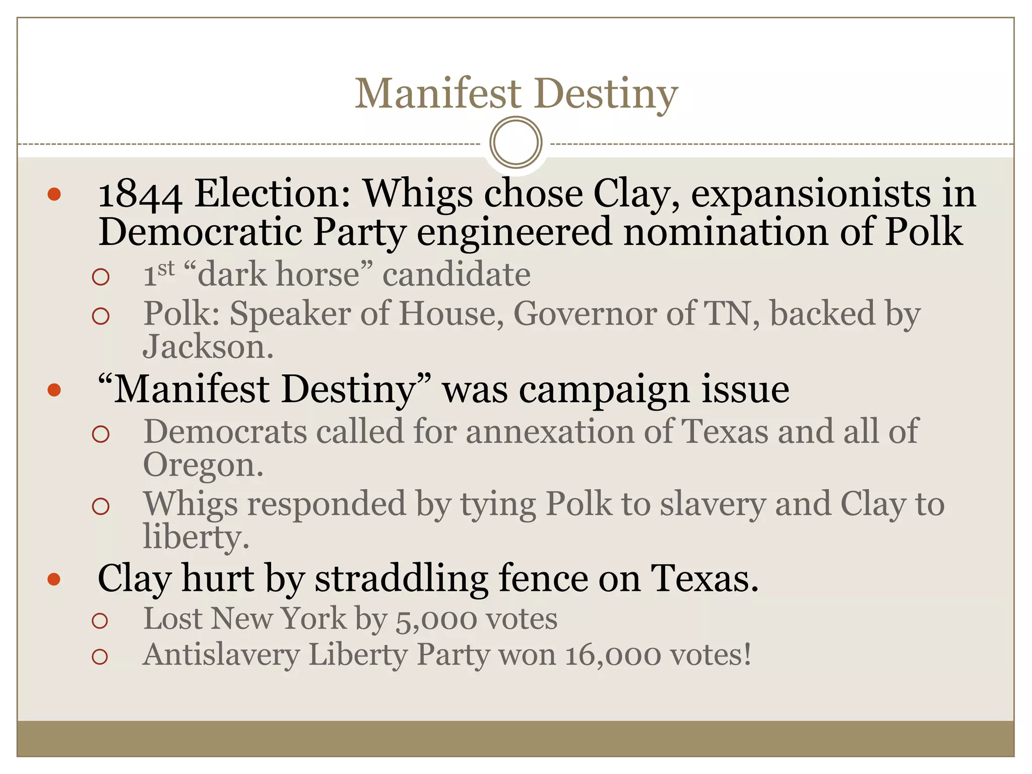 Manifest Destiny1844 Election: Whigs chose Clay, expansionists in Democratic Party engineered nomination of Polk1st “dark horse” candidatePolk: Speaker of House, Governor of TN, backed by Jackson.“Manifest Destiny” was campaign issueDemocrats called for annexation of Texas and all of Oregon.Whigs responded by tying Polk to slavery and Clay to liberty.Clay hurt by straddling fence on Texas.Lost New York by 5,000 votesAntislavery Liberty Party won 16,000 votes! 