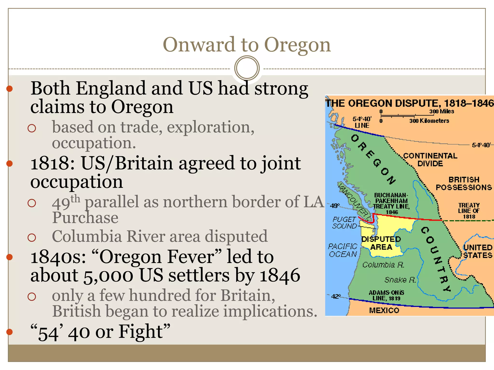 Onward to OregonBoth England and US had strong claims to Oregonbased on trade, exploration, occupation.1818: US/Britain agreed to joint occupation49th parallel as northern border of LA PurchaseColumbia River area disputed1840s: “Oregon Fever” led to about 5,000 US settlers by 1846only a few hundred for Britain, British began to realize implications.“54’ 40 or Fight”
