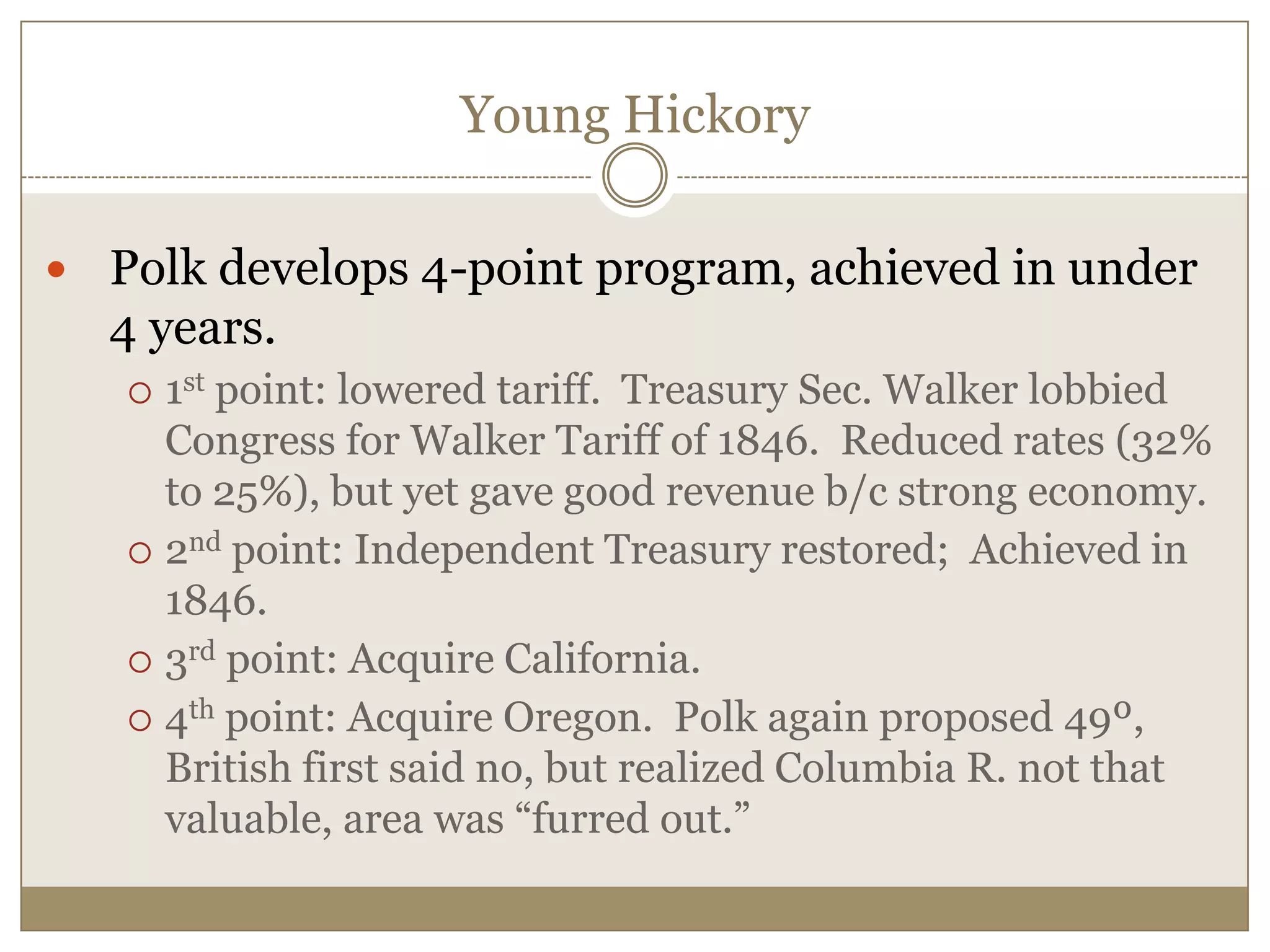 Young HickoryPolk develops 4-point program, achieved in under 4 years.1st point: lowered tariff.  Treasury Sec. Walker lobbied Congress for Walker Tariff of 1846.  Reduced rates (32% to 25%), but yet gave good revenue b/c strong economy.2nd point: Independent Treasury restored;  Achieved in 1846.3rd point: Acquire California.4th point: Acquire Oregon.  Polk again proposed 49º, British first said no, but realized Columbia R. not that valuable, area was “furred out.”