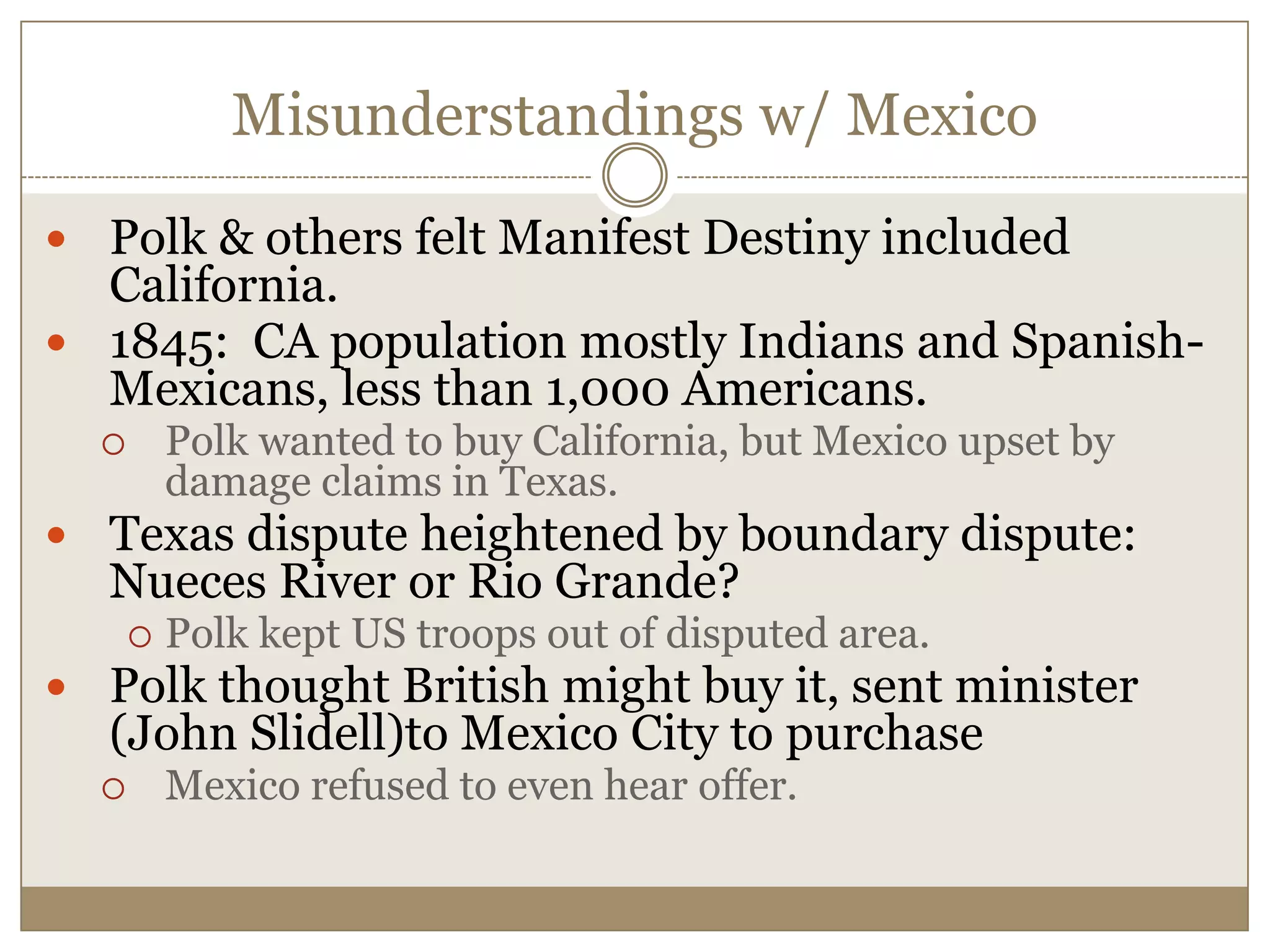 Misunderstandings w/ MexicoPolk & others felt Manifest Destiny included California.1845:  CA population mostly Indians and Spanish-Mexicans, less than 1,000 Americans.Polk wanted to buy California, but Mexico upset by damage claims in Texas.Texas dispute heightened by boundary dispute: Nueces River or Rio Grande?  Polk kept US troops out of disputed area.Polk thought British might buy it, sent minister (John Slidell)to Mexico City to purchaseMexico refused to even hear offer.