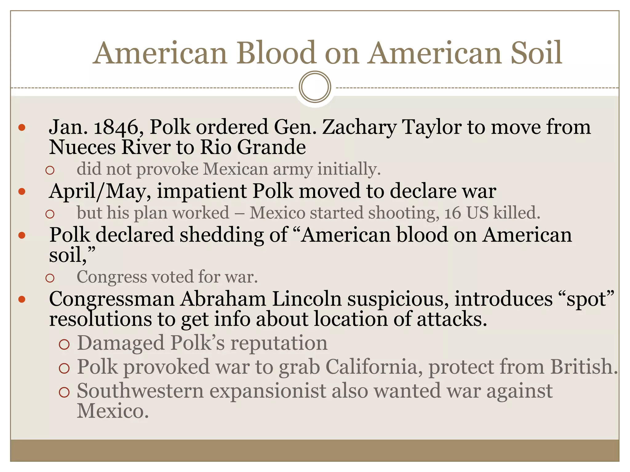 American Blood on American Soil Jan. 1846, Polk ordered Gen. Zachary Taylor to move from Nueces River to Rio Grandedid not provoke Mexican army initially.April/May, impatient Polk moved to declare warbut his plan worked – Mexico started shooting, 16 US killed.Polk declared shedding of “American blood on American soil,” Congress voted for war.Congressman Abraham Lincoln suspicious, introduces “spot” resolutions to get info about location of attacks.  Damaged Polk’s reputationPolk provoked war to grab California, protect from British.Southwestern expansionist also wanted war against Mexico.