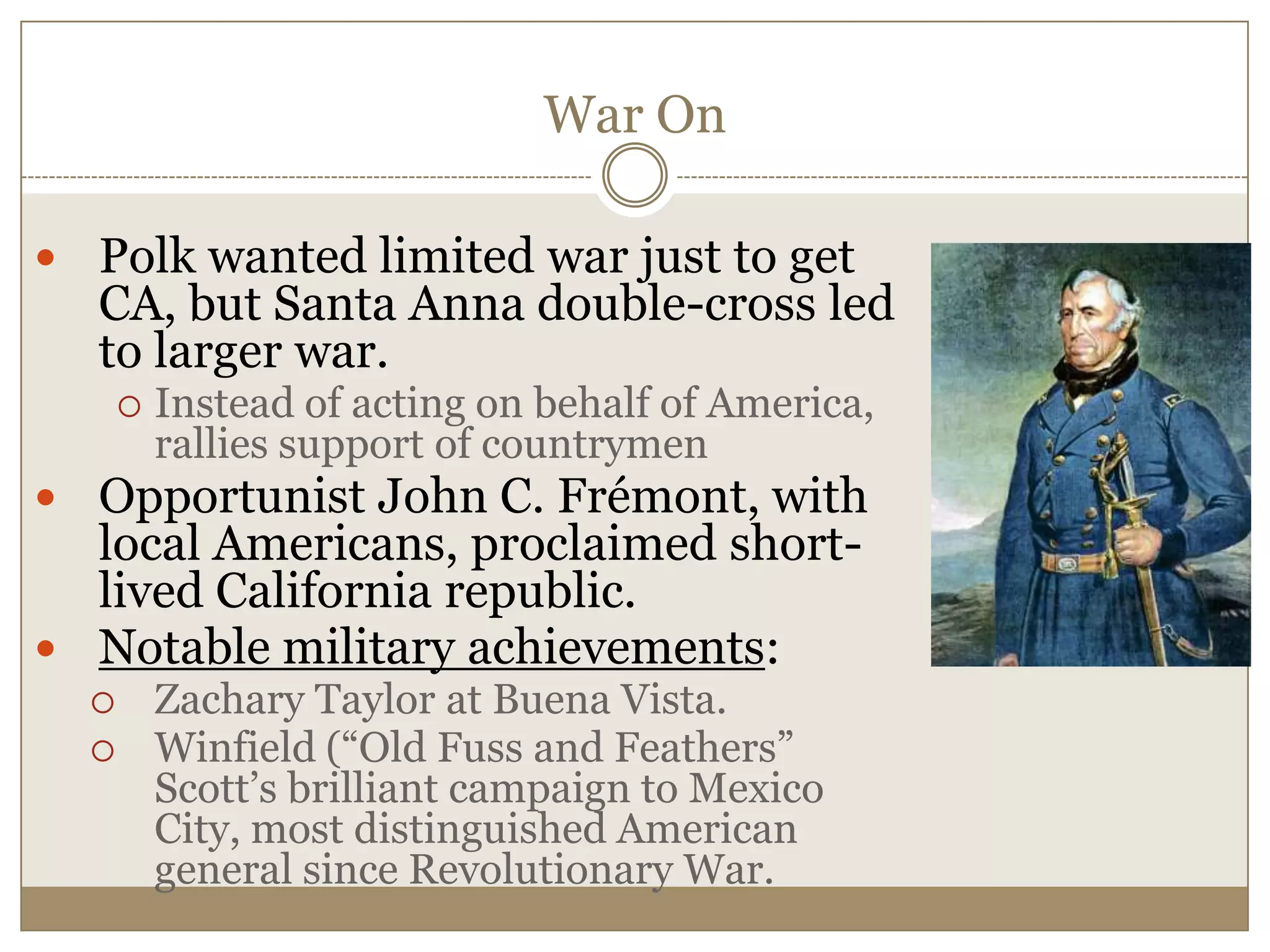 War OnPolk wanted limited war just to get CA, but Santa Anna double-cross led to larger war.Instead of acting on behalf of America, rallies support of countrymenOpportunist John C. Frémont, with local Americans, proclaimed short-lived California republic.Notable military achievements:Zachary Taylor at Buena Vista.Winfield (“Old Fuss and Feathers” Scott’s brilliant campaign to Mexico City, most distinguished American general since Revolutionary War.