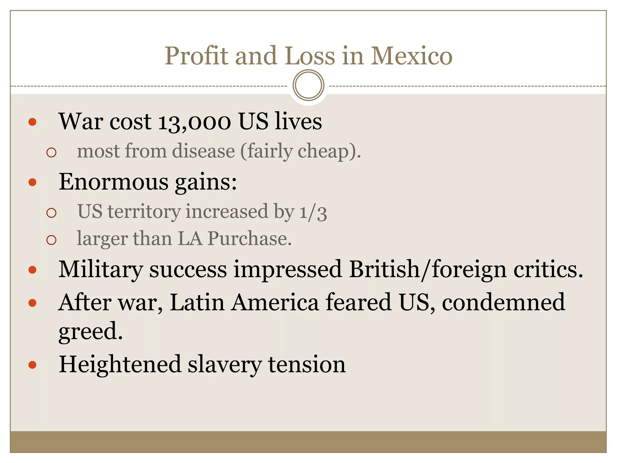 Profit and Loss in MexicoWar cost 13,000 US livesmost from disease (fairly cheap).Enormous gains: US territory increased by 1/3larger than LA Purchase.Military success impressed British/foreign critics.After war, Latin America feared US, condemned greed.Heightened slavery tension