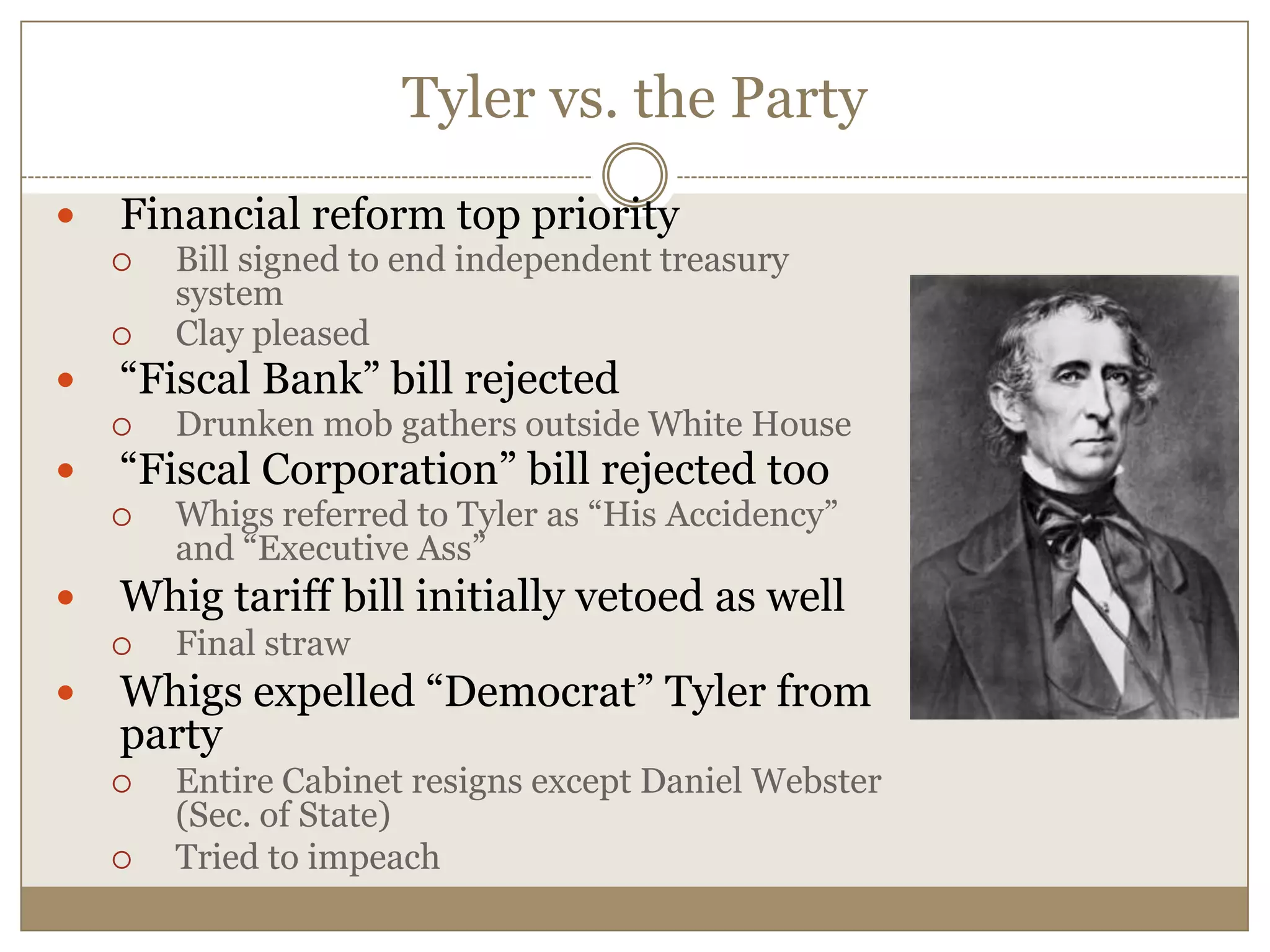 Tyler vs. the PartyFinancial reform top priorityBill signed to end independent treasury systemClay pleased“Fiscal Bank” bill rejectedDrunken mob gathers outside White House“Fiscal Corporation” bill rejected tooWhigs referred to Tyler as “His Accidency” and “Executive Ass”Whig tariff bill initially vetoed as wellFinal strawWhigs expelled “Democrat” Tyler from partyEntire Cabinet resigns except Daniel Webster (Sec. of State) Tried to impeach