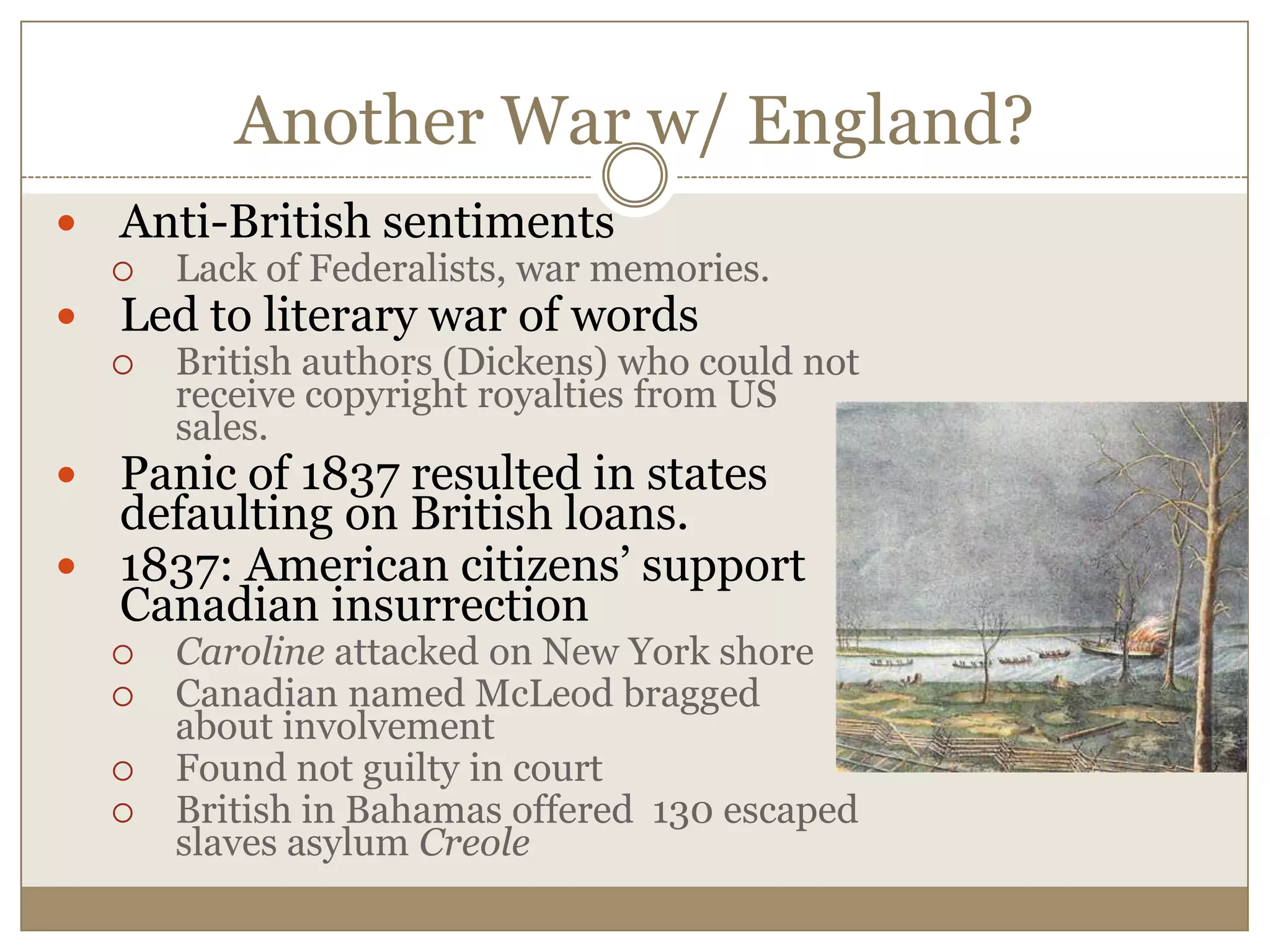 Another War w/ England?Anti-British sentiments Lack of Federalists, war memories.Led to literary war of wordsBritish authors (Dickens) who could not receive copyright royalties from US sales.Panic of 1837 resulted in states defaulting on British loans.1837: American citizens’ support Canadian insurrection Caroline attacked on New York shoreCanadian named McLeod bragged about involvementFound not guilty in courtBritish in Bahamas offered  130 escaped slaves asylum Creole