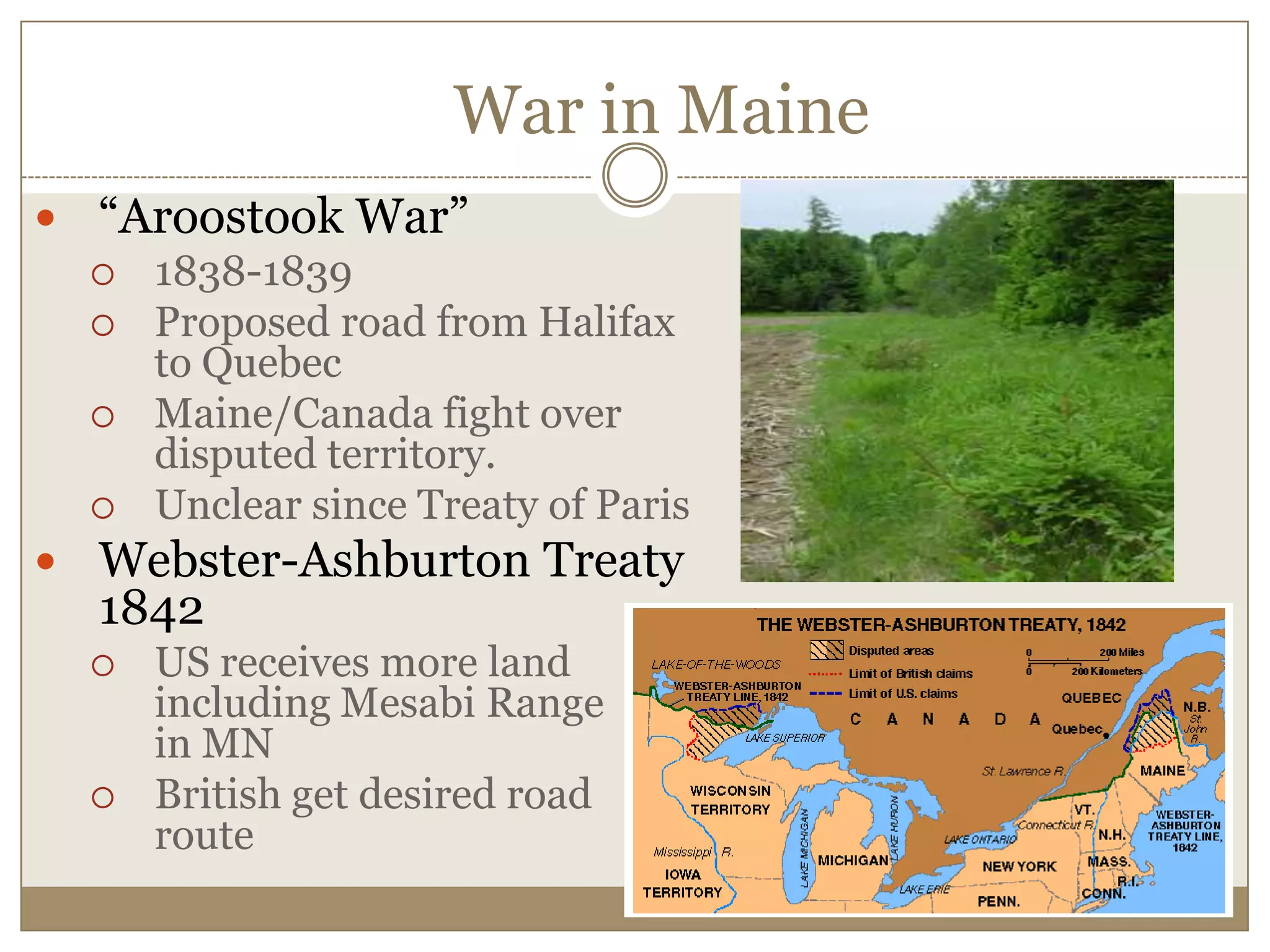 War in Maine“Aroostook War”1838-1839Proposed road from Halifax to QuebecMaine/Canada fight over disputed territory.Unclear since Treaty of ParisWebster-Ashburton Treaty 1842 US receives more land including Mesabi Range      in MNBritish get desired road route