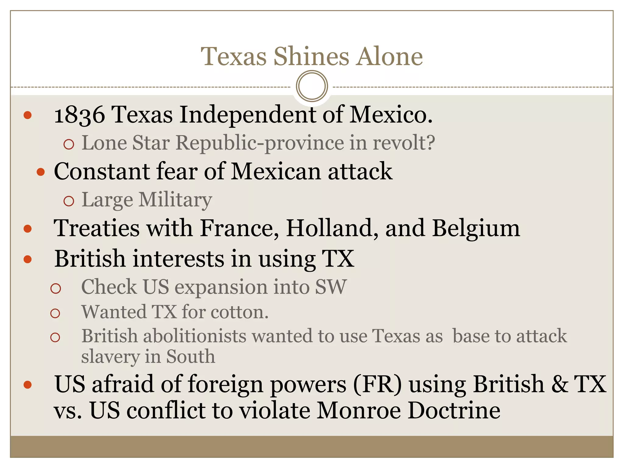 Texas Shines Alone1836 Texas Independent of Mexico.Lone Star Republic-province in revolt?Constant fear of Mexican attackLarge MilitaryTreaties with France, Holland, and BelgiumBritish interests in using TX Check US expansion into SWWanted TX for cotton.British abolitionists wanted to use Texas as  base to attack slavery in SouthUS afraid of foreign powers (FR) using British & TX vs. US conflict to violate Monroe Doctrine