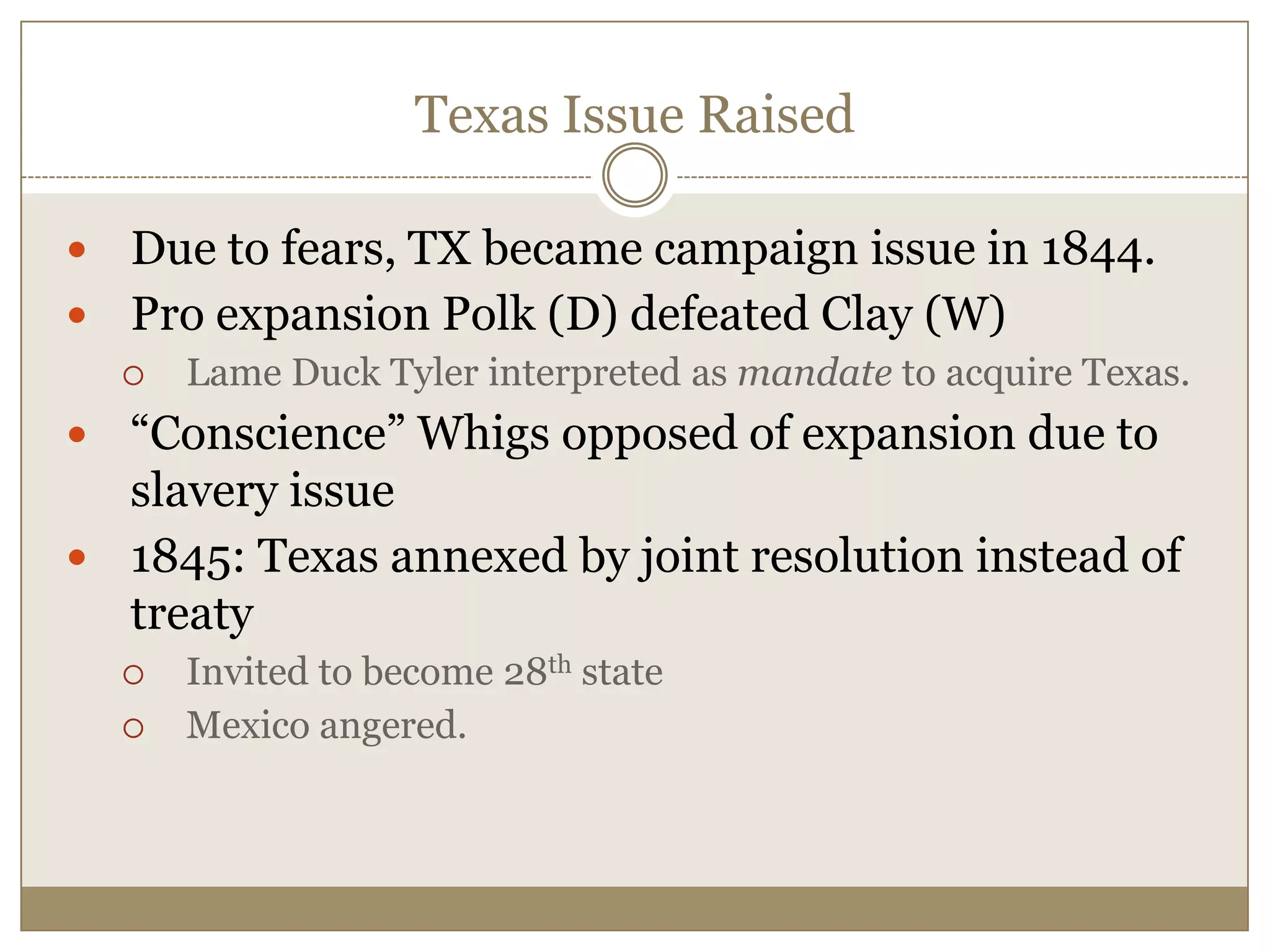 Texas Issue RaisedDue to fears, TX became campaign issue in 1844.Pro expansion Polk (D) defeated Clay (W)Lame Duck Tyler interpreted as mandate to acquire Texas.“Conscience” Whigs opposed of expansion due to slavery issue1845: Texas annexed by joint resolution instead of treatyInvited to become 28th stateMexico angered.