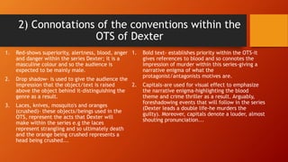 2) Connotations of the conventions within the
OTS of Dexter
1. Red-shows superiority, alertness, blood, anger
and danger within the series Dexter; it is a
masculine colour and so the audience is
expected to be mainly male.
2. Drop shadow- is used to give the audience the
impression that the object/text is raised
above the object behind it-distinguishing the
genre as a result.
3. Laces, knives, mosquito's and oranges
(crushed)- these objects/beings used in the
OTS, represent the acts that Dexter will
make within the series e.g the laces
represent strangling and so ultimately death
and the orange being crushed represents a
head being crushed...
1. Bold text- establishes priority within the OTS-it
gives references to blood and so connotes the
impression of murder within this series-giving a
narrative enigma of what the
protagonist/antagonists motives are.
2. Capitals-are used for visual effect to emphasize
the narrative enigma-highlighting the blood
theme and crime thriller as a result. Arguably,
foreshadowing events that will follow in the series
(Dexter leads a double life-he murders the
guilty). Moreover, capitals denote a louder, almost
shouting pronunciation...
 