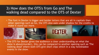 3) How does the OTS's from Go and The
walking dead compared to the OTS of Dexter
• The font in Dexter is bigger and bolder letters that are all in capitals then
other openings such as Go, the OTS also uses under shadow for the credits to
make it stand out more.
• The OTS for Dexter gives the audience a clear understanding on what the
show is about(murder), this can be compared to another opening such as 'The
walking dead' where both OTS give short clips which in a way foreshadow
events in the show.
 