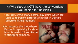 4) Why does this OTS have the conventions
you named in Question 1
• This OTS shows many normal day items which are
used to represent different methods in Dexter's
different killing methods.
• for instance the shot where
Dexter is tightening his shoe
laces is made to look like he
is straggling someone.
 