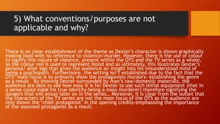 5) What conventions/purposes are not
applicable and why?
There is no clear establishment of the theme as Dexter’s character is shown graphically
making food with no reference to violence/murder. However, there is the use of colour
to signify this nature of violence, present within the OTS and the TV series as a whole,
as the colour red is used to represent blood and so ultimately, this illustrates Dexter’s
persona/ alter ego that gives the audience an insight into his misunderstood mind of
being a psychopath. Furthermore, the setting isn’t established due to the fact that the
OTS’ main focus is to primarily show the protagonists morale's- establishing the genre
as a result. By showing Dexter surrounded by man’s raw/domestic materials, the
audience are able to see how easy it is for Dexter to use such lethal equipment (that in
a sense could mask his true identity-being a mass murderer) therefore signifying the
dangers that will ensue later on in the series… Moreover, it is clear from the outset that
the characters of the TV series are not the main focus of the OTS as the audience are
only shown the ‘chief protagonist’ in the opening credits-emphasising the importance
of the assumed protagonist as a result.
 