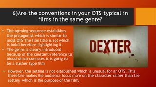 6)Are the conventions in your OTS typical in
films in the same genre?
• The opening sequence establishes
the protagonist which is similar to
most OTS The film title is set which
is bold therefore highlighting it.
• The genre is clearly introduced
because of the constant reference to
blood which connotes it is going to
be a slasher type film
• However, the setting is not established which is unusual for an OTS. This
therefore makes the audience focus more on the character rather than the
setting which is the purpose of the film.
 