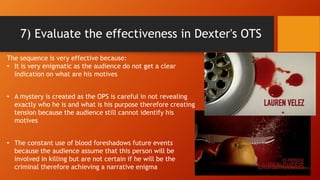7) Evaluate the effectiveness in Dexter's OTS
The sequence is very effective because:
• It is very enigmatic as the audience do not get a clear
indication on what are his motives
• A mystery is created as the OPS is careful in not revealing
exactly who he is and what is his purpose therefore creating
tension because the audience still cannot identify his
motives
• The constant use of blood foreshadows future events
because the audience assume that this person will be
involved in killing but are not certain if he will be the
criminal therefore achieving a narrative enigma
 