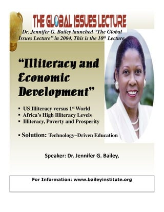 Dr. Jennifer G. Bailey launched “The Global
Issues Lecture” in 2004. This is the 10th Lecture.




“Illiteracy and
Economic
Development”
 US Illiteracy versus 1st World
 Africa’s High Illiteracy Levels
 Illiteracy, Poverty and Prosperity

 Solution: Technology–Driven Education


            Speaker: Dr. Jennifer G. Bailey,



      For Information: www.baileyinstitute.org
 