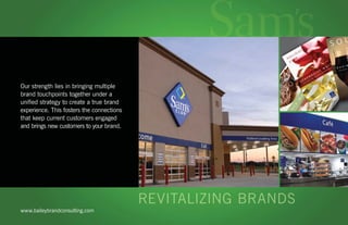 Our strength lies in bringing multiple
   brand touchpoints together under a
   uniﬁed strategy to create a true brand
   experience. This fosters the connections
   that keep current customers engaged
   and brings new customers to your brand.




     www.baileybrandconsulting.com
baileybrandconsulting.com | email us
 