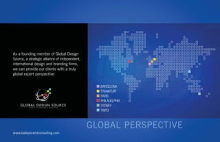 As a founding member of Global Design
Source, a strategic alliance of independent,
international design and branding ﬁrms,
we can provide our clients with a truly
global expert perspective.


                                               BARCELONA
                                               FRANKFURT
                                               PARIS
                                               PHILADELPHIA
                                               SYDNEY
                                               TAIPEI




www.baileybrandconsulting.com
 