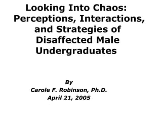 Looking Into Chaos:   Perceptions, Interactions, and Strategies of Disaffected Male Undergraduates  By Carole F. Robinson, Ph.D. April 21, 2005 