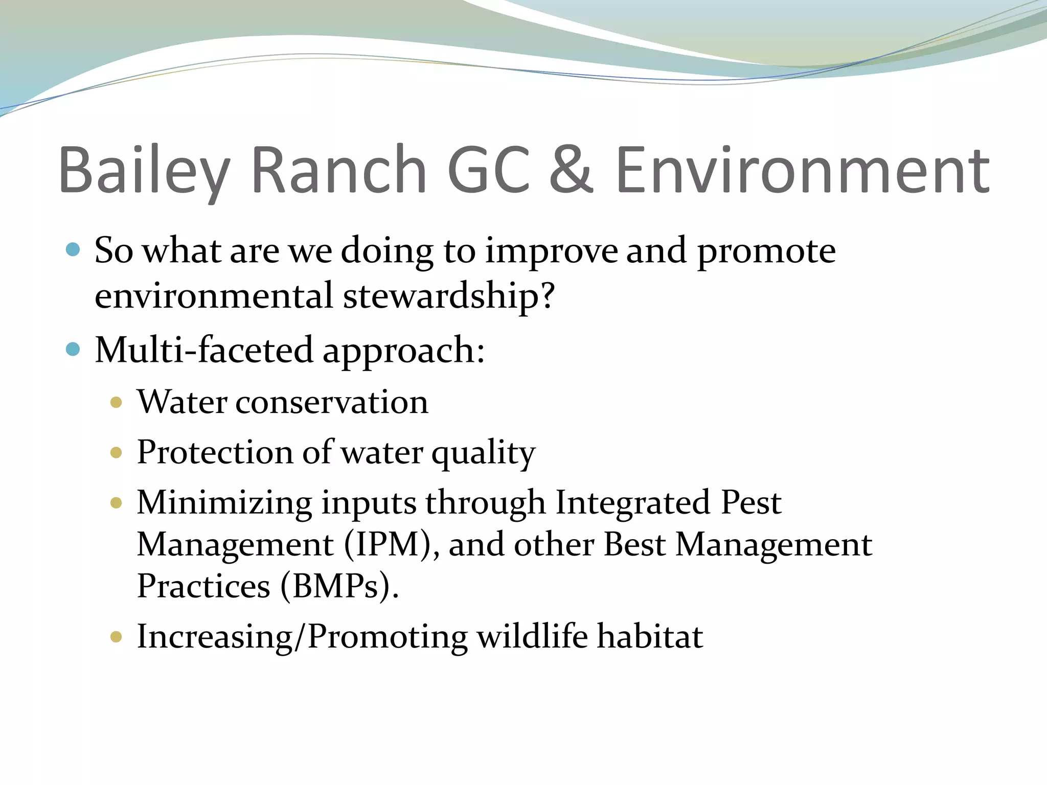 Bailey Ranch GC & Environment
 So what are we doing to improve and promote
environmental stewardship?
 Multi-faceted approach:
 Water conservation
 Protection of water quality
 Minimizing inputs through Integrated Pest
Management (IPM), and other Best Management
Practices (BMPs).
 Increasing/Promoting wildlife habitat
 