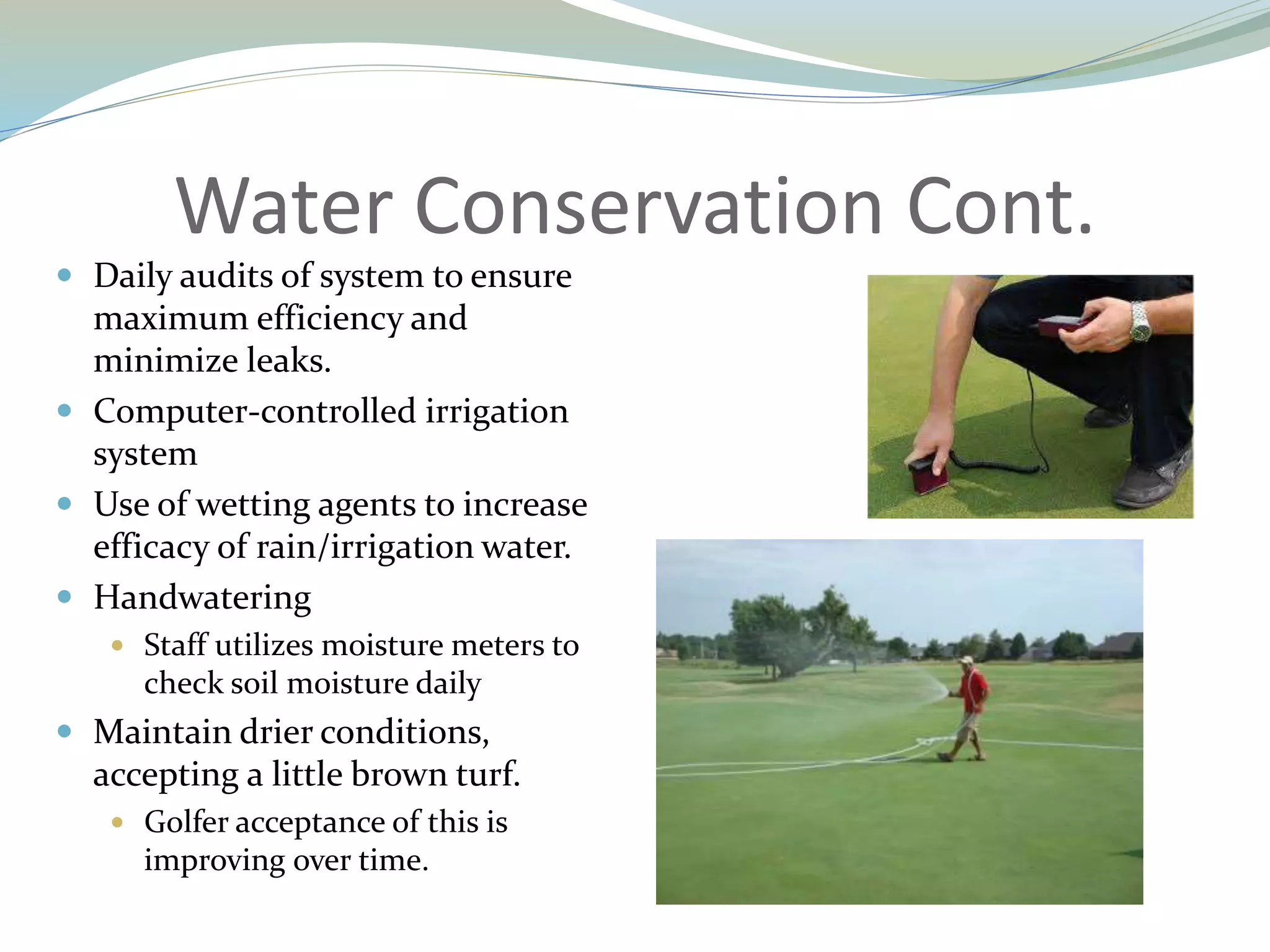 Water Conservation Cont.
 Daily audits of system to ensure
maximum efficiency and
minimize leaks.
 Computer-controlled irrigation
system
 Use of wetting agents to increase
efficacy of rain/irrigation water.
 Handwatering
 Staff utilizes moisture meters to
check soil moisture daily
 Maintain drier conditions,
accepting a little brown turf.
 Golfer acceptance of this is
improving over time.
 