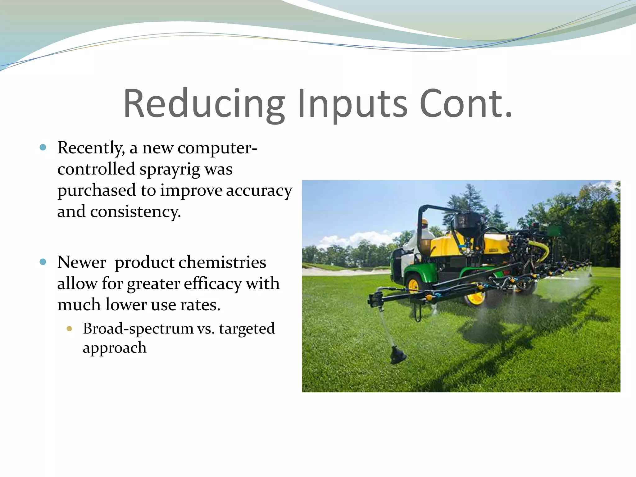 Reducing Inputs Cont.
 Recently, a new computer-
controlled sprayrig was
purchased to improve accuracy
and consistency.
 Newer product chemistries
allow for greater efficacy with
much lower use rates.
 Broad-spectrum vs. targeted
approach
 