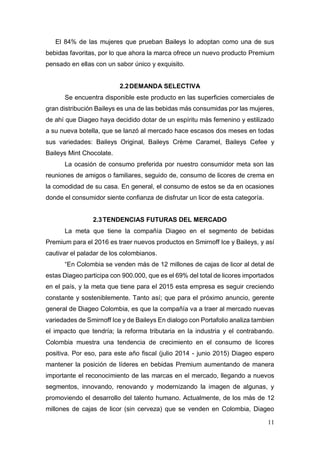 11
El 84% de las mujeres que prueban Baileys lo adoptan como una de sus
bebidas favoritas, por lo que ahora la marca ofrece un nuevo producto Premium
pensado en ellas con un sabor único y exquisito.
2.2DEMANDA SELECTIVA
Se encuentra disponible este producto en las superficies comerciales de
gran distribución Baileys es una de las bebidas más consumidas por las mujeres,
de ahí que Diageo haya decidido dotar de un espíritu más femenino y estilizado
a su nueva botella, que se lanzó al mercado hace escasos dos meses en todas
sus variedades: Baileys Original, Baileys Crème Caramel, Baileys Cefee y
Baileys Mint Chocolate.
La ocasión de consumo preferida por nuestro consumidor meta son las
reuniones de amigos o familiares, seguido de, consumo de licores de crema en
la comodidad de su casa. En general, el consumo de estos se da en ocasiones
donde el consumidor siente confianza de disfrutar un licor de esta categoría.
2.3TENDENCIAS FUTURAS DEL MERCADO
La meta que tiene la compañía Diageo en el segmento de bebidas
Premium para el 2016 es traer nuevos productos en Smirnoff Ice y Baileys, y así
cautivar el paladar de los colombianos.
“En Colombia se venden más de 12 millones de cajas de licor al detal de
estas Diageo participa con 900.000, que es el 69% del total de licores importados
en el país, y la meta que tiene para el 2015 esta empresa es seguir creciendo
constante y sosteniblemente. Tanto así; que para el próximo anuncio, gerente
general de Diageo Colombia, es que la compañía va a traer al mercado nuevas
variedades de Smirnoff Ice y de Baileys En dialogo con Portafolio analiza tambien
el impacto que tendría; la reforma tributaria en la industria y el contrabando.
Colombia muestra una tendencia de crecimiento en el consumo de licores
positiva. Por eso, para este año fiscal (julio 2014 - junio 2015) Diageo espero
mantener la posición de líderes en bebidas Premium aumentando de manera
importante el reconocimiento de las marcas en el mercado, llegando a nuevos
segmentos, innovando, renovando y modernizando la imagen de algunas, y
promoviendo el desarrollo del talento humano. Actualmente, de los más de 12
millones de cajas de licor (sin cerveza) que se venden en Colombia, Diageo
 