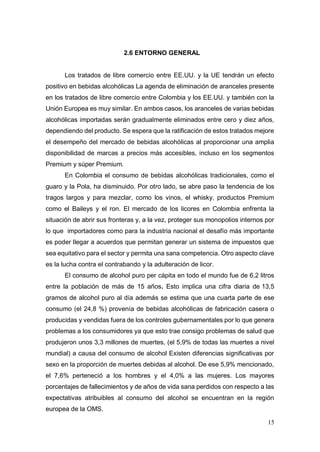 15
2.6 ENTORNO GENERAL
Los tratados de libre comercio entre EE.UU. y la UE tendrán un efecto
positivo en bebidas alcohólicas La agenda de eliminación de aranceles presente
en los tratados de libre comercio entre Colombia y los EE.UU. y también con la
Unión Europea es muy similar. En ambos casos, los aranceles de varias bebidas
alcohólicas importadas serán gradualmente eliminados entre cero y diez años,
dependiendo del producto. Se espera que la ratificación de estos tratados mejore
el desempeño del mercado de bebidas alcohólicas al proporcionar una amplia
disponibilidad de marcas a precios más accesibles, incluso en los segmentos
Premium y súper Premium.
En Colombia el consumo de bebidas alcohólicas tradicionales, como el
guaro y la Pola, ha disminuido. Por otro lado, se abre paso la tendencia de los
tragos largos y para mezclar, como los vinos, el whisky, productos Premium
como el Baileys y el ron. El mercado de los licores en Colombia enfrenta la
situación de abrir sus fronteras y, a la vez, proteger sus monopolios internos por
lo que importadores como para la industria nacional el desafío más importante
es poder llegar a acuerdos que permitan generar un sistema de impuestos que
sea equitativo para el sector y permita una sana competencia. Otro aspecto clave
es la lucha contra el contrabando y la adulteración de licor.
El consumo de alcohol puro per cápita en todo el mundo fue de 6,2 litros
entre la población de más de 15 años. Esto implica una cifra diaria de 13,5
gramos de alcohol puro al día además se estima que una cuarta parte de ese
consumo (el 24,8 %) provenía de bebidas alcohólicas de fabricación casera o
producidas y vendidas fuera de los controles gubernamentales por lo que genera
problemas a los consumidores ya que esto trae consigo problemas de salud que
produjeron unos 3,3 millones de muertes, (el 5,9% de todas las muertes a nivel
mundial) a causa del consumo de alcohol Existen diferencias significativas por
sexo en la proporción de muertes debidas al alcohol. De ese 5,9% mencionado,
el 7,6% perteneció a los hombres y el 4,0% a las mujeres. Los mayores
porcentajes de fallecimientos y de años de vida sana perdidos con respecto a las
expectativas atribuibles al consumo del alcohol se encuentran en la región
europea de la OMS.
 
