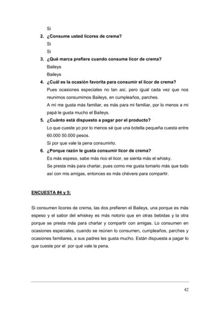 42
Si
2. ¿Consume usted licores de crema?
Si
Si
3. ¿Qué marca prefiere cuando consume licor de crema?
Baileys
Baileys
4. ¿Cuál es la ocasión favorita para consumir el licor de crema?
Pues ocasiones especiales no tan así, pero igual cada vez que nos
reunimos consumimos Baileys, en cumpleaños, parches.
A mí me gusta más familiar, es más para mi familiar, por lo menos a mi
papá le gusta mucho el Baileys.
5. ¿Cuánto está dispuesto a pagar por el producto?
Lo que cueste yo por lo menos sé que una botella pequeña cuesta entre
60.000 50.000 pesos.
Si por que vale la pena consumirlo.
6. ¿Porque razón le gusta consumir licor de crema?
Es más espeso, sabe más rico el licor, se sienta más el whisky.
Se presta más para charlar, pues como me gusta tomarlo más que todo
así con mis amigas, entonces es más chévere para compartir.
ENCUESTA #4 y 5:
Si consumen licores de crema, las dos prefieren el Baileys, una porque es más
espeso y el sabor del whiskey es más notorio que en otras bebidas y la otra
porque se presta más para charlar y compartir con amigas. Lo consumen en
ocasiones especiales, cuando se reúnen lo consumen, cumpleaños, parches y
ocasiones familiares, a sus padres les gusta mucho. Están dispuesta a pagar lo
que cueste por el por qué vale la pena.
 