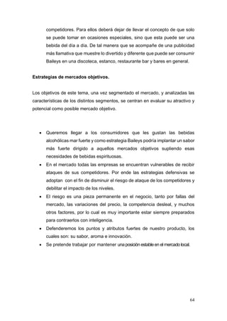 64
competidores. Para ellos deberá dejar de llevar el concepto de que solo
se puede tomar en ocasiones especiales, sino que esta puede ser una
bebida del día a día. De tal manera que se acompañe de una publicidad
más llamativa que muestre lo divertido y diferente que puede ser consumir
Baileys en una discoteca, estanco, restaurante bar y bares en general.
Estrategias de mercados objetivos.
Los objetivos de este tema, una vez segmentado el mercado, y analizadas las
características de los distintos segmentos, se centran en evaluar su atractivo y
potencial como posible mercado objetivo.
 Queremos llegar a los consumidores que les gustan las bebidas
alcohólicas mar fuerte y como estrategia Baileys podría implantar un sabor
más fuerte dirigido a aquellos mercados objetivos supliendo esas
necesidades de bebidas espirituosas.
 En el mercado todas las empresas se encuentran vulnerables de recibir
ataques de sus competidores. Por ende las estrategias defensivas se
adoptan con el fin de disminuir el riesgo de ataque de los competidores y
debilitar el impacto de los niveles.
 El riesgo es una pieza permanente en el negocio, tanto por fallas del
mercado, las variaciones del precio, la competencia desleal, y muchos
otros factores, por lo cual es muy importante estar siempre preparados
para contraerlos con inteligencia.
 Defenderemos los puntos y atributos fuertes de nuestro producto, los
cuales son: su sabor, aroma e innovación.
 Se pretende trabajar por mantener unaposiciónestableen el mercado local.
 