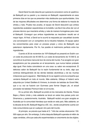 7
David Dand ha sido descrito por quienes le conocieron como el «padrino»
de Baileys® por su pasión y su creencia en Baileys®, especialmente en esos
primeros días en los que se presentan más obstáculos que oportunidades. Una
de las mayores dificultades era determinar una forma de elaborar la mezcla de
whisky y nata. Prueba tras prueba, el equipo de David descubrió que ambos
ingredientes acababan separándose en la botella. Les llevó tres años dar con el
proceso técnico que mezclaría whisky y nata de manera homogénea para crear
el Baileys®. Conseguir que ambos ingredientes se mezclaran resultó ser el
mayor logro. Al final, a David se le ocurrió la respuesta por casualidad durante
una conversación con un compañero de la industria heladera. El equipo aplicó
los conocimientos para crear un proceso propio y único de Baileys®, que
patentaron rápidamente. Por fin, fue posible el matrimonio perfecto entre los
ingredientes.
Cuando el 26 de noviembre de 1974 Baileys® se presentó en Dublín con
un coste de producción de 40 000 $ y un coste de lanzamiento de 15 000 $, se
convirtió en la primera marca de licor de crema del mundo. Fue acogido con gran
escepticismo por los presentes en el lanzamiento, que nunca habían probado
algo igual. Pero todos coincidieron en una cosa: su sabor era excepcional. El
delicioso sabor de Baileys® fue la razón fundamental de su éxito, algo que
continúa distinguiéndolo de las demás bebidas alcohólicas y de las muchas
imitaciones que lo siguieron. R&A Bailey & Co se registró como la compañía que
vendería Baileys® en todo el mundo. Más adelante, Gilbeys of Ireland sería
adquirida por United Distillers & Vintners, la división de bebidas de Grand Met,
que a su vez se fusionó con Guinness para formar Diageo plc, el actual
proveedor de bebidas Premium líder en el mundo.
En su primer año, Baileys® se probó en los mercados de Irlanda, Países
Bajos y Reino Unido y más adelante se lanzó en estos tres países junto con
Dinamarca y, posteriormente, Australia. Baileys® recibió una gran acogida en
Australia por la comunidad irlandesa que reside en este país. Más adelante, en
la década de los 80, Baileys® llegaría a EE. UU., donde actualmente cuenta con
más consumidores que en cualquier otro país del mundo.
Al principio, se preveía que hasta el 5. º Año las ventas alcanzarían 150.
000 cajas por año. Sin embargo, 5 años después Baileys® superaba el millón de
cajas vendidas, cifra que cada año experimentaba un crecimiento de dos dígitos.
 
