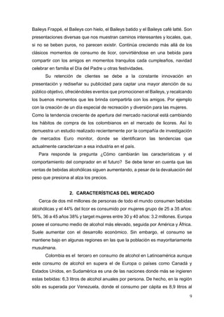 9
Baileys Frappé, el Baileys con hielo, el Baileys batido y el Baileys café latté. Son
presentaciones diversas que nos muestran caminos interesantes y locales, que,
si no se beben puros, no parecen existir. Continúa creciendo más allá de los
clásicos momentos de consumo de licor, convirtiéndose en una bebida para
compartir con los amigos en momentos tranquilos cada cumpleaños, navidad
celebrar en familia el Día del Padre u otras festividades.
Su retención de clientes se debe a la constante innovación en
presentación y rediseñar su publicidad para captar una mayor atención de su
público objetivo, ofreciéndoles eventos que promocionen el Baileys, y recalcando
los buenos momentos que les brinda compartirla con los amigos. Por ejemplo
con la creación de un día especial de recreación y diversión para las mujeres.
Como la tendencia creciente de apertura del mercado nacional está cambiando
los hábitos de compra de los colombianos en el mercado de licores. Así lo
demuestra un estudio realizado recientemente por la compañía de investigación
de mercados Euro monitor, donde se identificaron las tendencias que
actualmente caracterizan a esa industria en el país.
Para responde la pregunta ¿Cómo cambiarán las características y el
comportamiento del comprador en el futuro? Se debe tener en cuenta que las
ventas de bebidas alcohólicas siguen aumentando, a pesar de la devaluación del
peso que presiona al alza los precios.
2. CARACTERÍSTICAS DEL MERCADO
Cerca de dos mil millones de personas de todo el mundo consumen bebidas
alcohólicas y el 44% del licor es consumido por mujeres grupo de 25 a 35 años:
56%, 36 a 45 años 38% y target mujeres entre 30 y 40 años: 3.2 millones. Europa
posee el consumo medio de alcohol más elevado, seguida por América y África.
Suele aumentar con el desarrollo económico. Sin embargo, el consumo se
mantiene bajo en algunas regiones en las que la población es mayoritariamente
musulmana.
Colombia es el tercero en consumo de alcohol en Latinoamérica aunque
este consumo de alcohol en supera el de Europa o países como Canadá y
Estados Unidos, en Sudamérica es una de las naciones donde más se ingieren
estas bebidas: 6,3 litros de alcohol anuales por persona. De hecho, en la región
sólo es superada por Venezuela, donde el consumo per cápita es 8,9 litros al
 