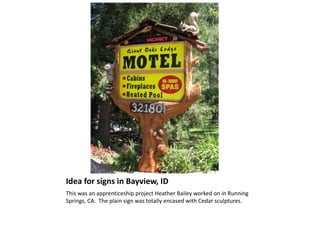 Idea for signs in Bayview, ID
This was an apprenticeship project Heather Bailey worked on in Running
Springs, CA. The plain sign was totally encased with Cedar sculptures.
 