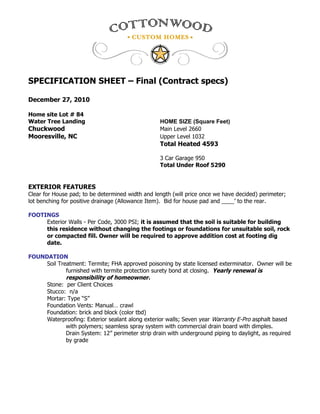 SPECIFICATION SHEET – Final (Contract specs)

December 27, 2010

Home site Lot # 84
Water Tree Landing                                HOME SIZE (Square Feet)
Chuckwood                                         Main Level 2660
Mooresville, NC                                   Upper Level 1032
                                                  Total Heated 4593

                                                  3 Car Garage 950
                                                  Total Under Roof 5290


EXTERIOR FEATURES
Clear for House pad; to be determined width and length (will price once we have decided) perimeter;
lot benching for positive drainage (Allowance Item). Bid for house pad and ____’ to the rear.

FOOTINGS
     Exterior Walls - Per Code, 3000 PSI; it is assumed that the soil is suitable for building
     this residence without changing the footings or foundations for unsuitable soil, rock
     or compacted fill. Owner will be required to approve addition cost at footing dig
     date.

FOUNDATION
     Soil Treatment: Termite; FHA approved poisoning by state licensed exterminator. Owner will be
             furnished with termite protection surety bond at closing. Yearly renewal is
             responsibility of homeowner.
     Stone: per Client Choices
     Stucco: n/a
     Mortar: Type “S”
     Foundation Vents: Manual… crawl
     Foundation: brick and block (color tbd)
     Waterproofing: Exterior sealant along exterior walls; Seven year Warranty E-Pro asphalt based
             with polymers; seamless spray system with commercial drain board with dimples.
             Drain System: 12” perimeter strip drain with underground piping to daylight, as required
             by grade
 