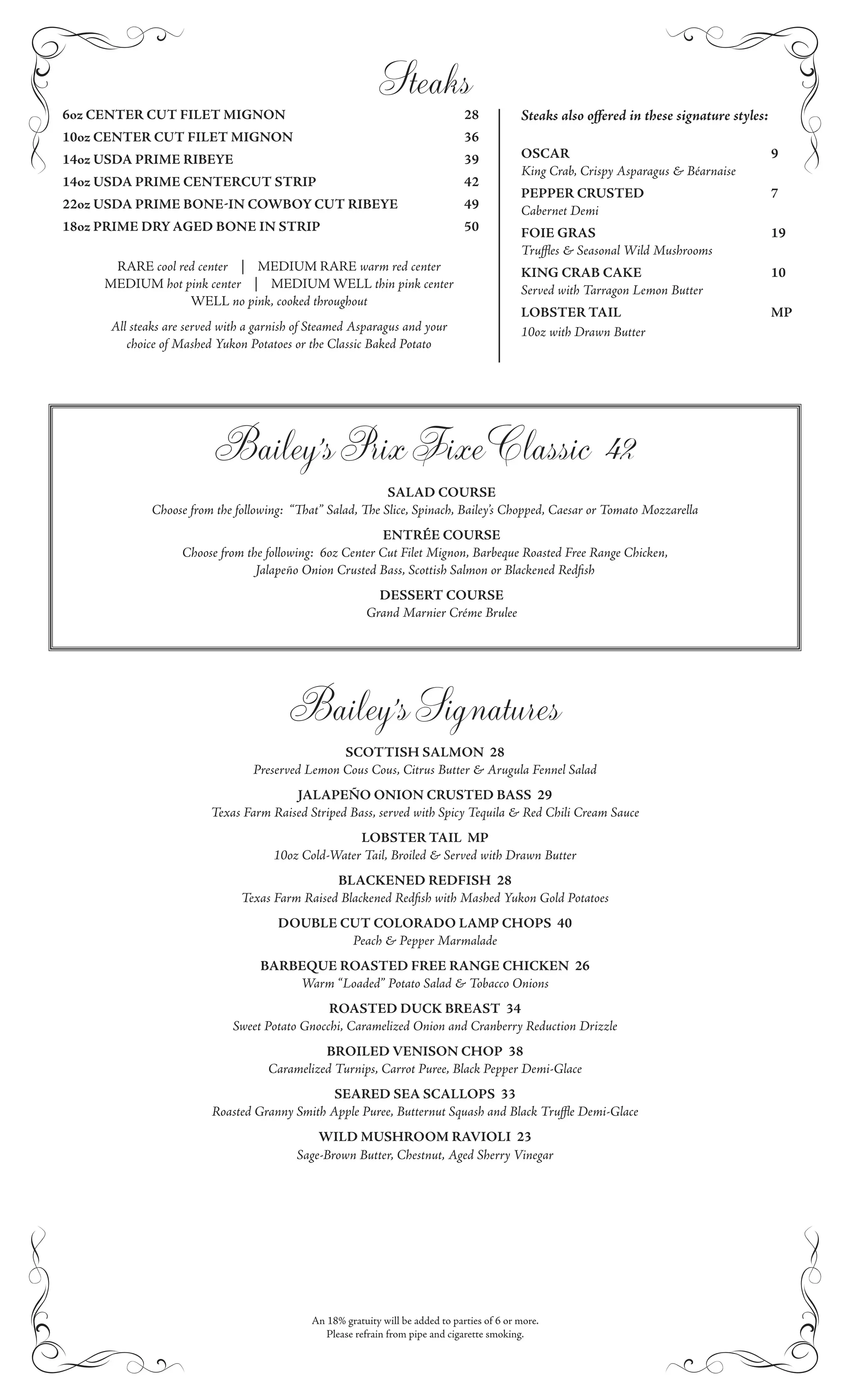 Steaks
6oz CENTER CUT FILET MIGNON                                                        28           Steaks also oﬀered in these signature styles:
10oz CENTER CUT FILET MIGNON                                                       36
14oz USDA PRIME RIBEYE                                                             39           OSCAR                                           9
                                                                                                King Crab, Crispy Asparagus & Béarnaise
14oz USDA PRIME CENTERCUT STRIP                                                    42
                                                                                                PEPPER CRUSTED                                  7
22oz USDA PRIME BONE IN COWBOY CUT RIBEYE                                          49           Cabernet Demi
18oz PRIME DRY AGED BONE IN STRIP                                                  50           FOIE GRAS                                       19
                                                                                                Truﬄes & Seasonal Wild Mushrooms
      RARE cool red center | MEDIUM RARE warm red center                                        KING CRAB CAKE                                  10
     MEDIUM hot pink center | MEDIUM WELL thin pink center                                      Served with Tarragon Lemon Butter
                  WELL no pink, cooked throughout
                                                                                                LOBSTER TAIL                                    MP
      All steaks are served with a garnish of Steamed Asparagus and your                        10oz with Drawn Butter
         choice of Mashed Yukon Potatoes or the Classic Baked Potato




                          Bailey’s Prix Fixe Classic 42
                                                                 SALAD COURSE
              Choose from the following: “     at” Salad,     e Slice, Spinach, Bailey’s Chopped, Caesar or Tomato Mozzarella
                                                           ENTRÉE COURSE
                    Choose from the following: 6oz Center Cut Filet Mignon, Barbeque Roasted Free Range Chicken,
                                  Jalapeño Onion Crusted Bass, Scottish Salmon or Blackened Redﬁsh
                                                              DESSERT COURSE
                                                            Grand Marnier Créme Brulee




                                         Bailey’s Signatures
                                                 SCOTTISH SALMON 28
                                 Preserved Lemon Cous Cous, Citrus Butter & Arugula Fennel Salad
                                        JALAPEÑO ONION CRUSTED BASS 29
                         Texas Farm Raised Striped Bass, served with Spicy Tequila & Red Chili Cream Sauce
                                                    LOBSTER TAIL MP
                                     10oz Cold-Water Tail, Broiled & Served with Drawn Butter
                                                BLACKENED REDFISH 28
                               Texas Farm Raised Blackened Redﬁsh with Mashed Yukon Gold Potatoes
                                      DOUBLE CUT COLORADO LAMP CHOPS 40
                                              Peach & Pepper Marmalade
                                   BARBEQUE ROASTED FREE RANGE CHICKEN 26
                                       Warm “Loaded” Potato Salad & Tobacco Onions
                                               ROASTED DUCK BREAST 34
                             Sweet Potato Gnocchi, Caramelized Onion and Cranberry Reduction Drizzle
                                              BROILED VENISON CHOP 38
                                    Caramelized Turnips, Carrot Puree, Black Pepper Demi-Glace
                                               SEARED SEA SCALLOPS 33
                         Roasted Granny Smith Apple Puree, Butternut Squash and Black Truﬄe Demi-Glace
                                                 WILD MUSHROOM RAVIOLI 23
                                             Sage-Brown Butter, Chestnut, Aged Sherry Vinegar




                                               An 18% gratuity will be added to parties of 6 or more.
                                                  Please refrain from pipe and cigarette smoking.
 